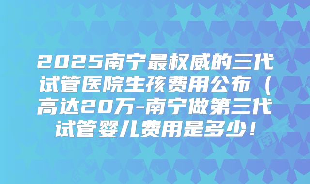 2025南宁最权威的三代试管医院生孩费用公布（高达20万-南宁做第三代试管婴儿费用是多少！
