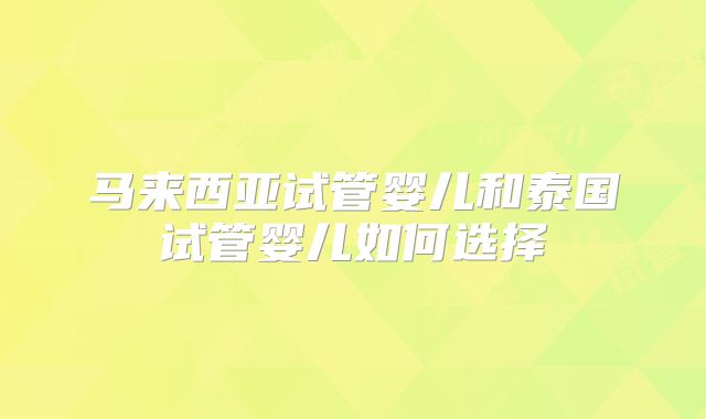 马来西亚试管婴儿和泰国试管婴儿如何选择
