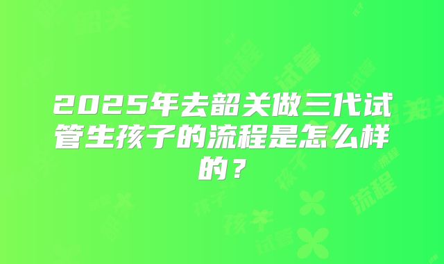 2025年去韶关做三代试管生孩子的流程是怎么样的？