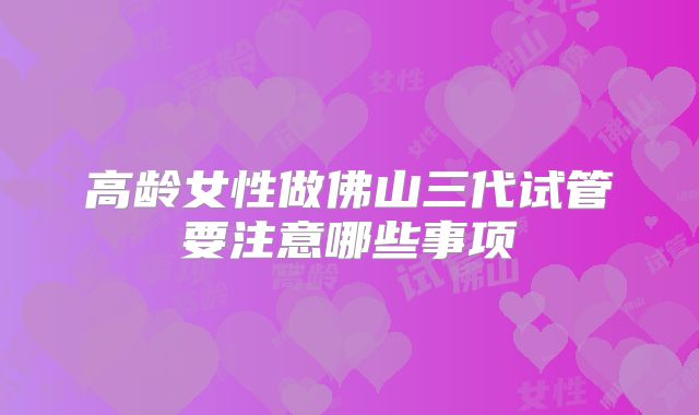 高龄女性做佛山三代试管要注意哪些事项