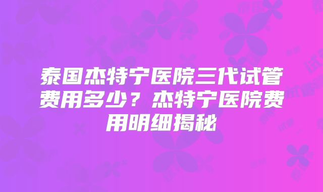 泰国杰特宁医院三代试管费用多少？杰特宁医院费用明细揭秘