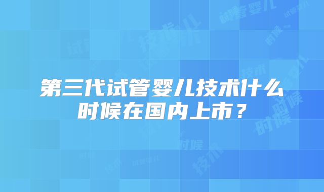 第三代试管婴儿技术什么时候在国内上市？