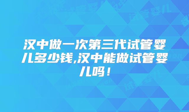汉中做一次第三代试管婴儿多少钱,汉中能做试管婴儿吗！