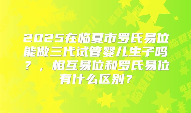 2025在临夏市罗氏易位能做三代试管婴儿生子吗？，相互易位和罗氏易位有什么区别？