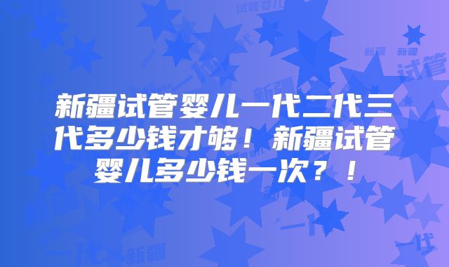 新疆试管婴儿一代二代三代多少钱才够！新疆试管婴儿多少钱一次？！