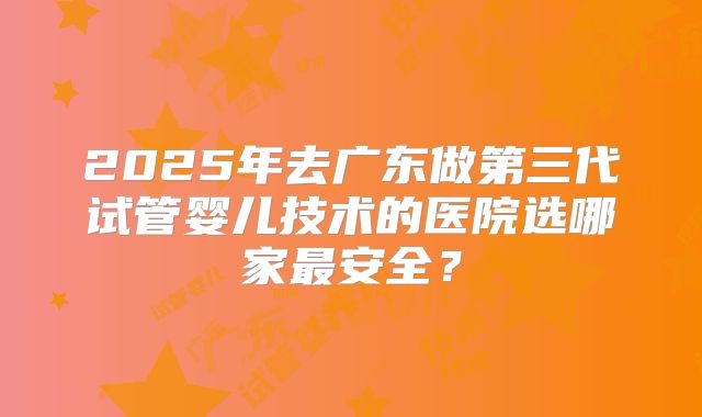 2025年去广东做第三代试管婴儿技术的医院选哪家最安全？