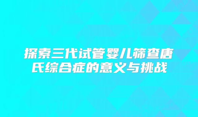 探索三代试管婴儿筛查唐氏综合症的意义与挑战