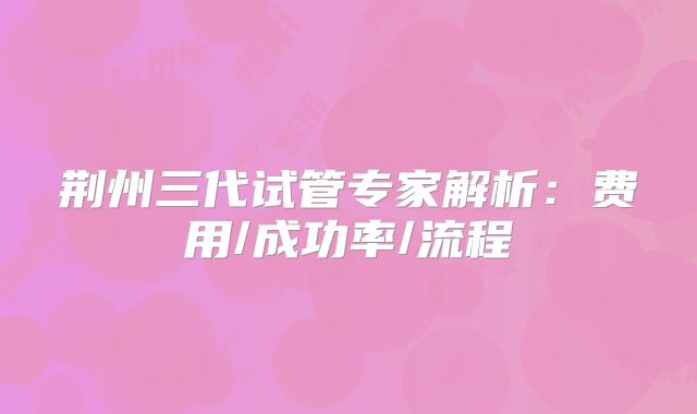 荆州三代试管专家解析:费用/成功率/流程