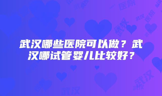 武汉哪些医院可以做?武汉哪试管婴儿比较好?