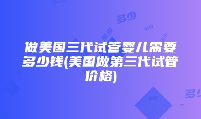 做美国三代试管婴儿需要多少钱(美国做第三代试管价格)