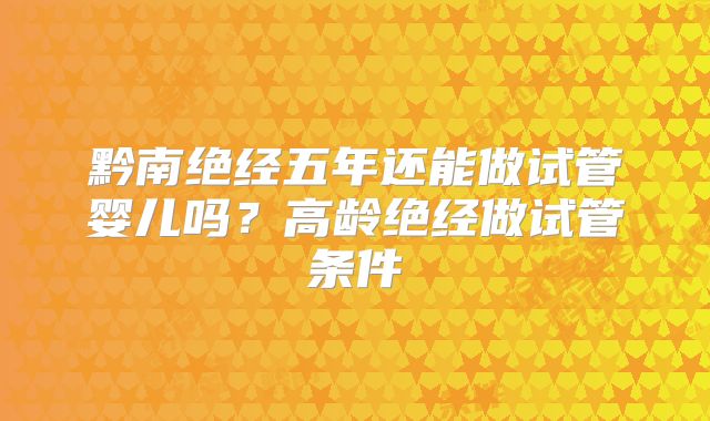 黔南绝经五年还能做试管婴儿吗？高龄绝经做试管条件