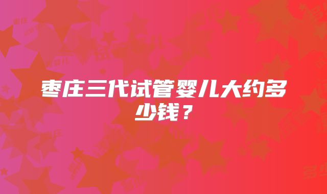枣庄三代试管婴儿大约多少钱？