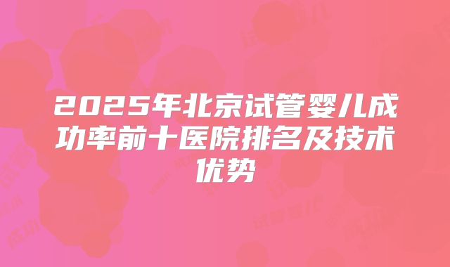 2025年北京试管婴儿成功率前十医院排名及技术优势