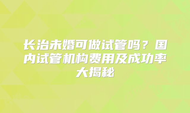 长治未婚可做试管吗？国内试管机构费用及成功率大揭秘