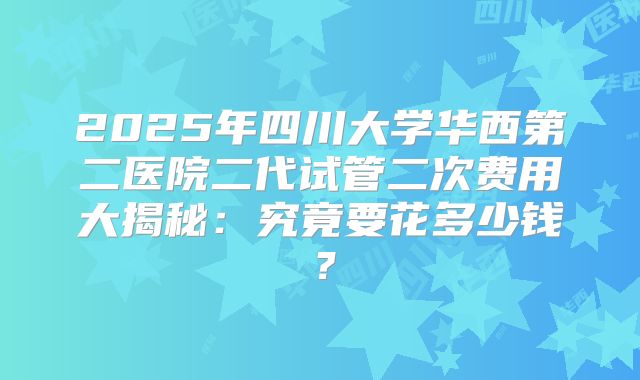 2025年四川大学华西第二医院二代试管二次费用大揭秘：究竟要花多少钱？
