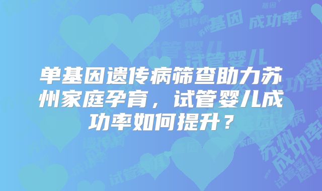 单基因遗传病筛查助力苏州家庭孕育，试管婴儿成功率如何提升？