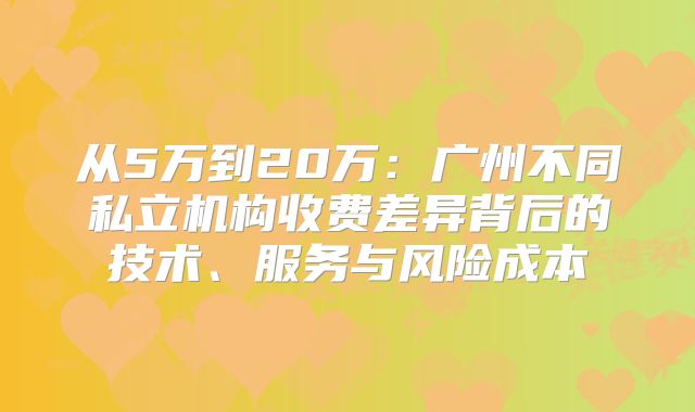 从5万到20万:广州不同私立机构收费差异背后的技术、服务与风险成本