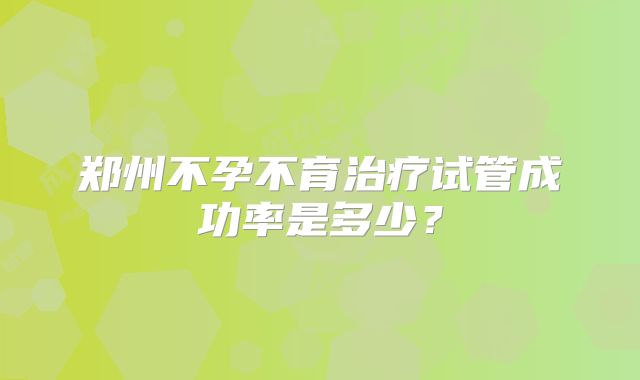 郑州不孕不育治疗试管成功率是多少？
