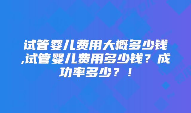 试管婴儿费用大概多少钱,试管婴儿费用多少钱？成功率多少？！