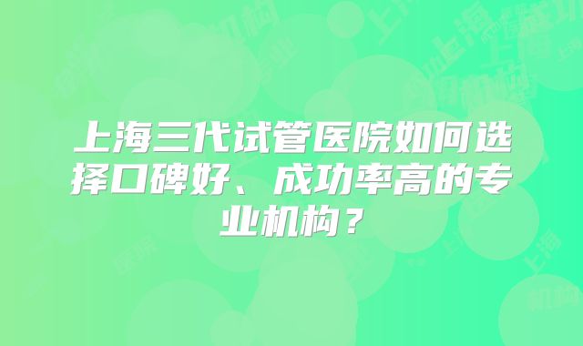 上海三代试管医院如何选择口碑好、成功率高的专业机构？