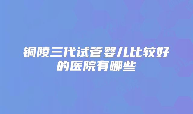 铜陵三代试管婴儿比较好的医院有哪些