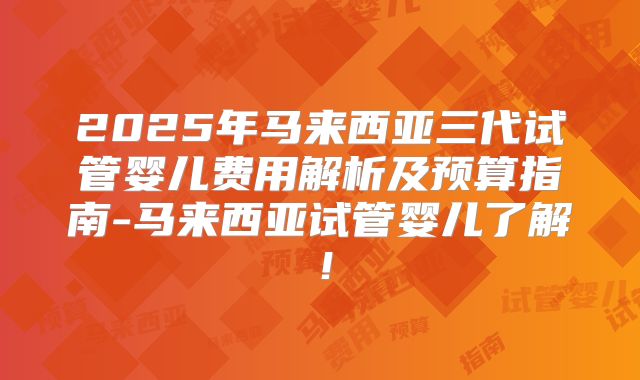 2025年马来西亚三代试管婴儿费用解析及预算指南-马来西亚试管婴儿了解！
