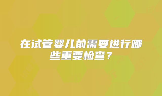 在试管婴儿前需要进行哪些重要检查？