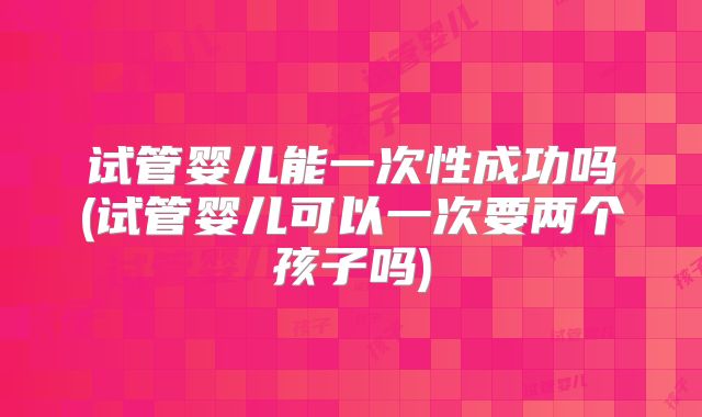 试管婴儿能一次性成功吗(试管婴儿可以一次要两个孩子吗)