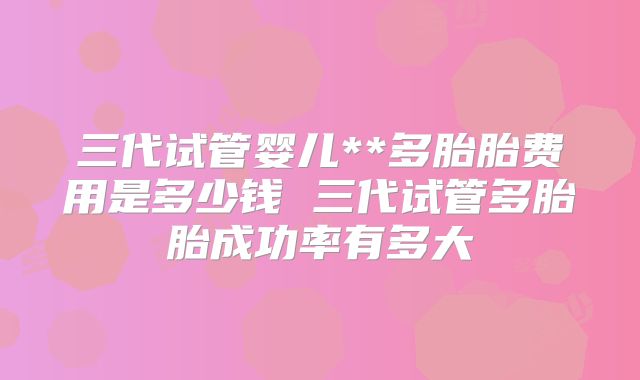 三代试管婴儿**多胎胎费用是多少钱 三代试管多胎胎成功率有多大