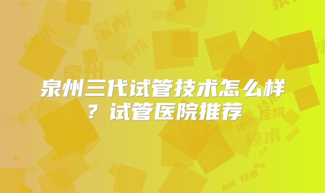 泉州三代试管技术怎么样？试管医院推荐