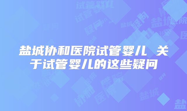 盐城协和医院试管婴儿 关于试管婴儿的这些疑问
