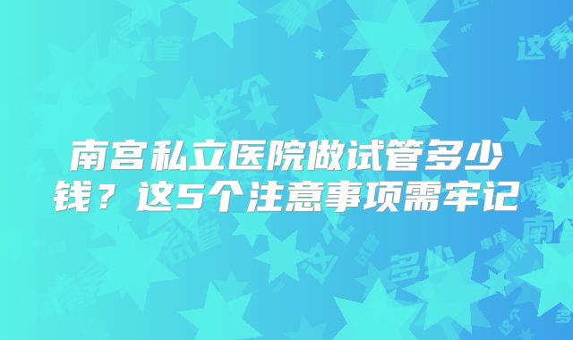 南宫私立医院做试管多少钱?这5个注意事项需牢记