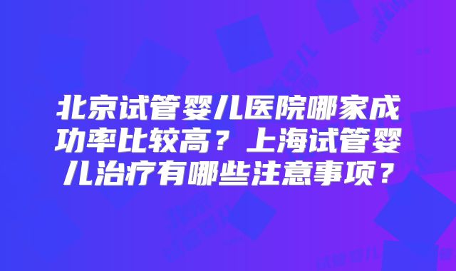 北京试管婴儿医院哪家成功率比较高？上海试管婴儿治疗有哪些注意事项？