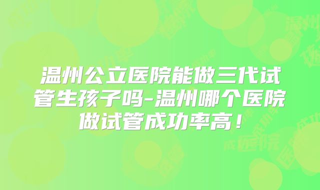 温州公立医院能做三代试管生孩子吗-温州哪个医院做试管成功率高！