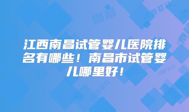 江西南昌试管婴儿医院排名有哪些!南昌市试管婴儿哪里好!