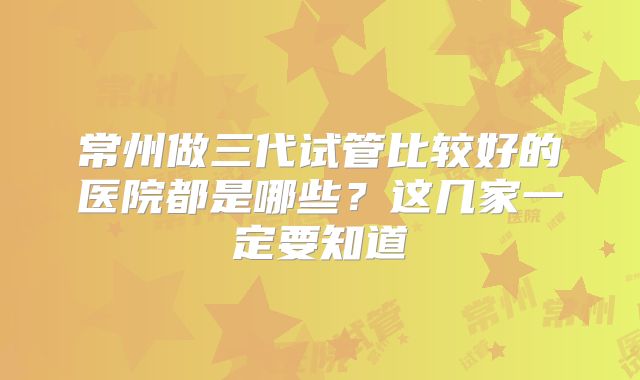 常州做三代试管比较好的医院都是哪些？这几家一定要知道