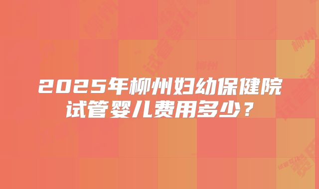 2025年柳州妇幼保健院试管婴儿费用多少?