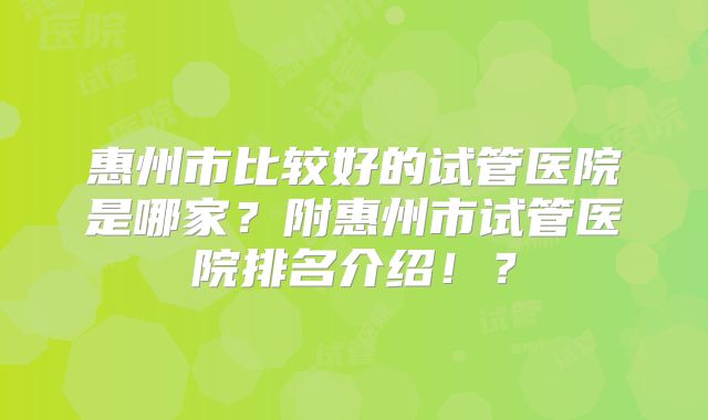惠州市比较好的试管医院是哪家？附惠州市试管医院排名介绍！？