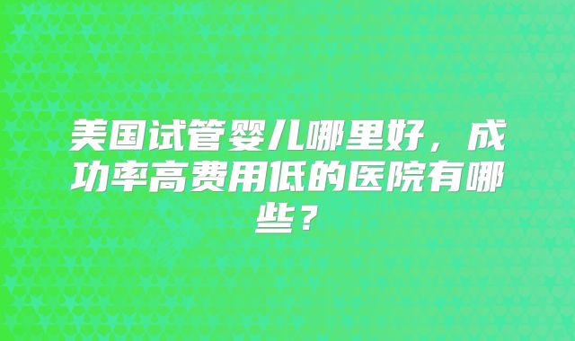 美国试管婴儿哪里好，成功率高费用低的医院有哪些？