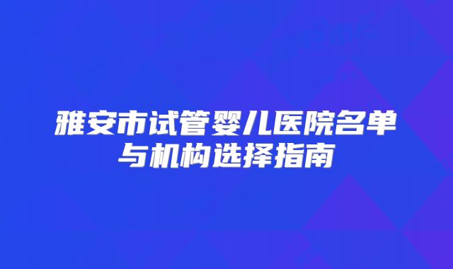 雅安市试管婴儿医院名单与机构选择指南