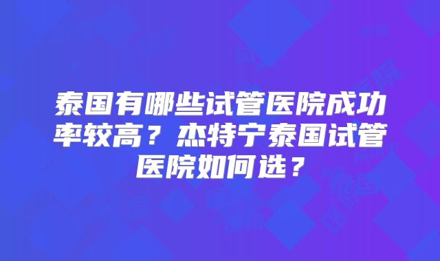 泰国有哪些试管医院成功率较高？杰特宁泰国试管医院如何选？