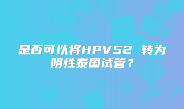 是否可以将HPV52 转为阴性泰国试管？