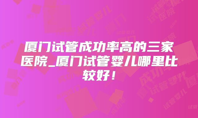 厦门试管成功率高的三家医院_厦门试管婴儿哪里比较好！