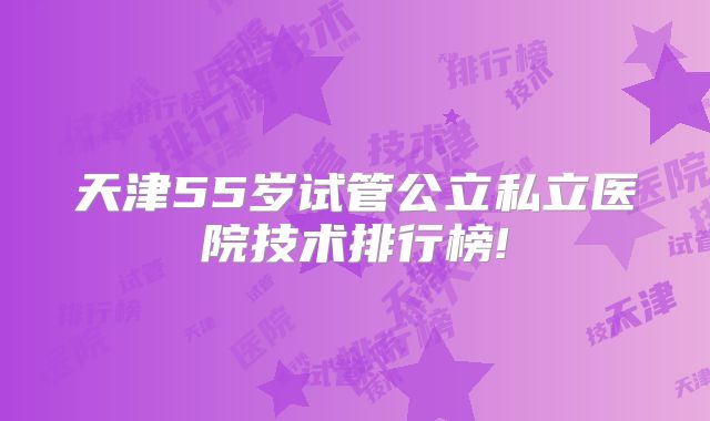 天津55岁试管公立私立医院技术排行榜!