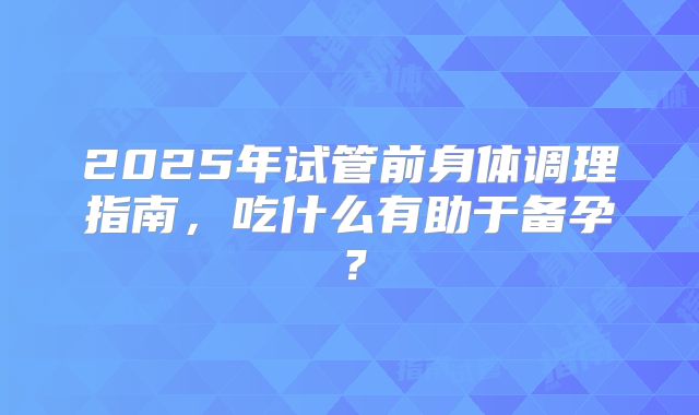 2025年试管前身体调理指南，吃什么有助于备孕？