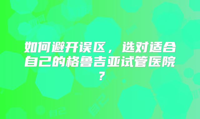 如何避开误区，选对适合自己的格鲁吉亚试管医院？
