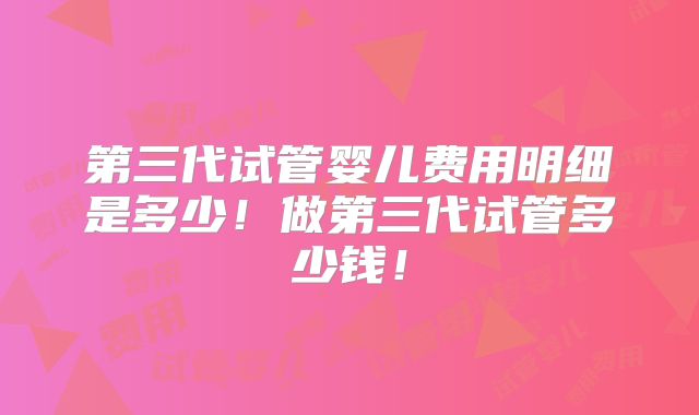 第三代试管婴儿费用明细是多少！做第三代试管多少钱！