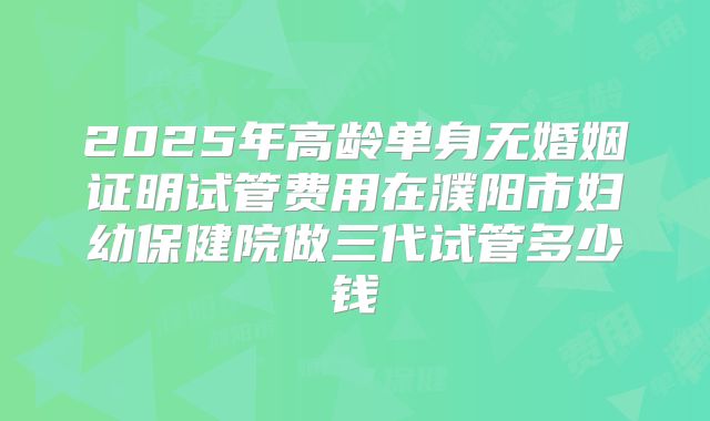2025年高龄单身无婚姻证明试管费用在濮阳市妇幼保健院做三代试管多少钱