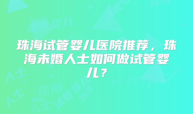 珠海试管婴儿医院推荐，珠海未婚人士如何做试管婴儿？