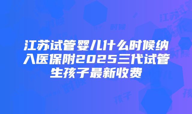 江苏试管婴儿什么时候纳入医保附2025三代试管生孩子最新收费